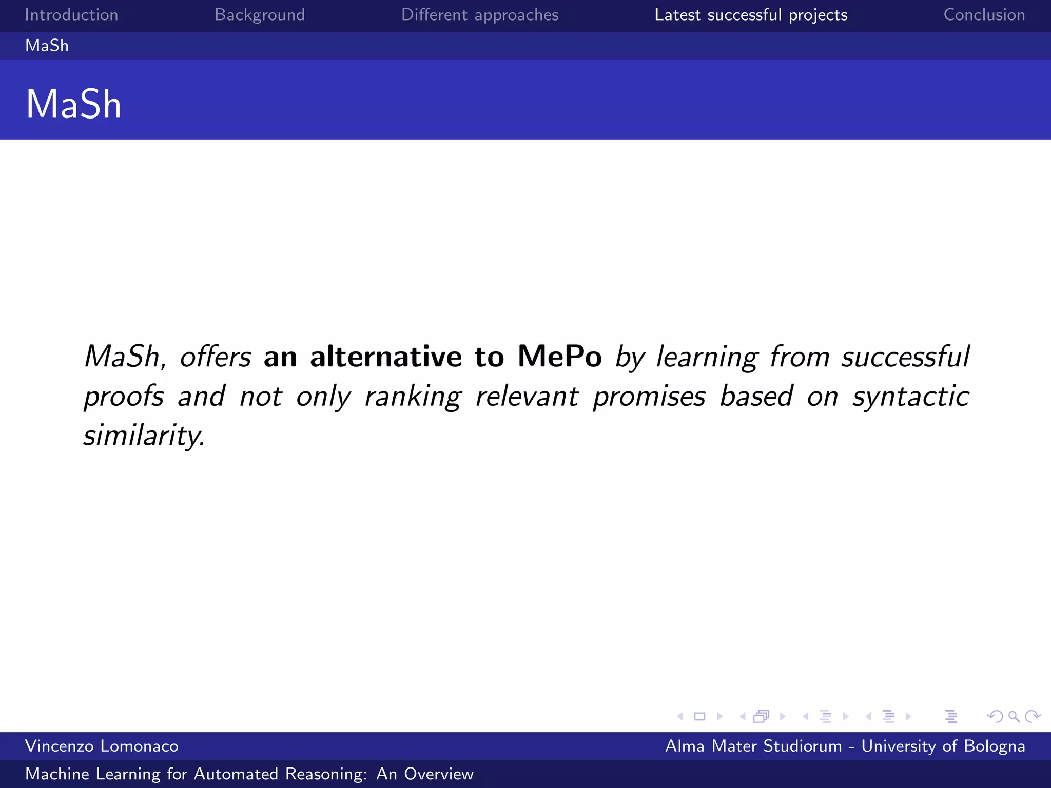 Introduction Background Diﬀerent approaches Latest successful projects Conclusion
MaSh
MaSh
MaSh, oﬀers an alternative to MePo by learning from successful
proofs and not only ranking relevant promises based on syntactic
similarity.
Vincenzo Lomonaco Alma Mater Studiorum - University of Bologna
Machine Learning for Automated Reasoning: An Overview
 