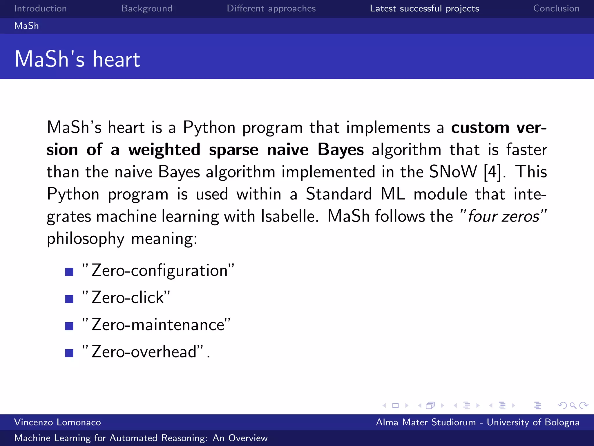 Introduction Background Diﬀerent approaches Latest successful projects Conclusion
MaSh
MaSh’s heart
MaSh’s heart is a Python program that implements a custom ver-
sion of a weighted sparse naive Bayes algorithm that is faster
than the naive Bayes algorithm implemented in the SNoW [4]. This
Python program is used within a Standard ML module that inte-
grates machine learning with Isabelle. MaSh follows the ”four zeros”
philosophy meaning:
”Zero-conﬁguration”
”Zero-click”
”Zero-maintenance”
”Zero-overhead”.
Vincenzo Lomonaco Alma Mater Studiorum - University of Bologna
Machine Learning for Automated Reasoning: An Overview
 