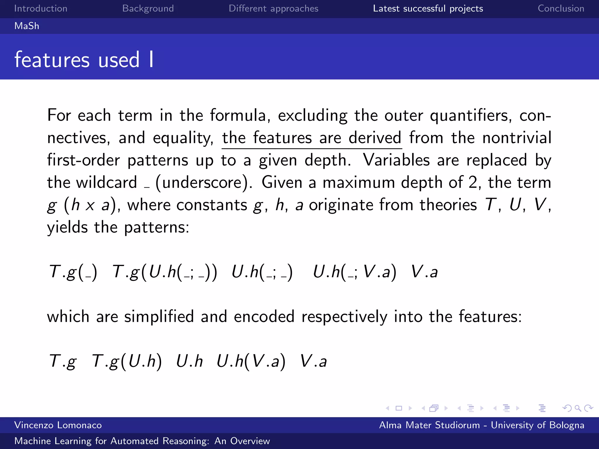 Introduction Background Diﬀerent approaches Latest successful projects Conclusion
MaSh
features used I
For each term in the formula, excluding the outer quantiﬁers, con-
nectives, and equality, the features are derived from the nontrivial
ﬁrst-order patterns up to a given depth. Variables are replaced by
the wildcard (underscore). Given a maximum depth of 2, the term
g (h x a), where constants g, h, a originate from theories T, U, V ,
yields the patterns:
T.g( ) T.g(U.h( ; )) U.h( ; ) U.h( ; V .a) V .a
which are simpliﬁed and encoded respectively into the features:
T.g T.g(U.h) U.h U.h(V .a) V .a
Vincenzo Lomonaco Alma Mater Studiorum - University of Bologna
Machine Learning for Automated Reasoning: An Overview
 