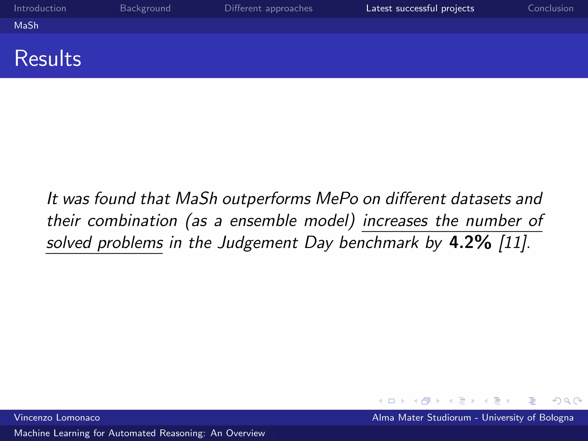 Introduction Background Diﬀerent approaches Latest successful projects Conclusion
MaSh
Results
It was found that MaSh outperforms MePo on diﬀerent datasets and
their combination (as a ensemble model) increases the number of
solved problems in the Judgement Day benchmark by 4.2% [11].
Vincenzo Lomonaco Alma Mater Studiorum - University of Bologna
Machine Learning for Automated Reasoning: An Overview
 
