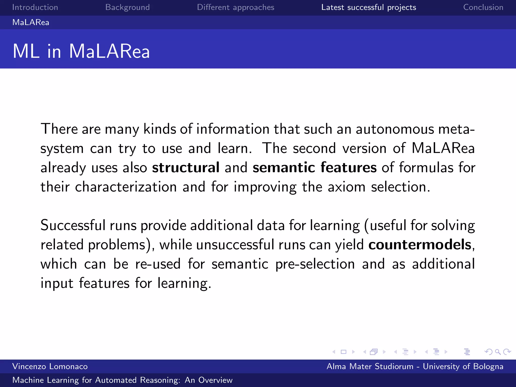 Introduction Background Diﬀerent approaches Latest successful projects Conclusion
MaLARea
ML in MaLARea
There are many kinds of information that such an autonomous meta-
system can try to use and learn. The second version of MaLARea
already uses also structural and semantic features of formulas for
their characterization and for improving the axiom selection.
Successful runs provide additional data for learning (useful for solving
related problems), while unsuccessful runs can yield countermodels,
which can be re-used for semantic pre-selection and as additional
input features for learning.
Vincenzo Lomonaco Alma Mater Studiorum - University of Bologna
Machine Learning for Automated Reasoning: An Overview
 
