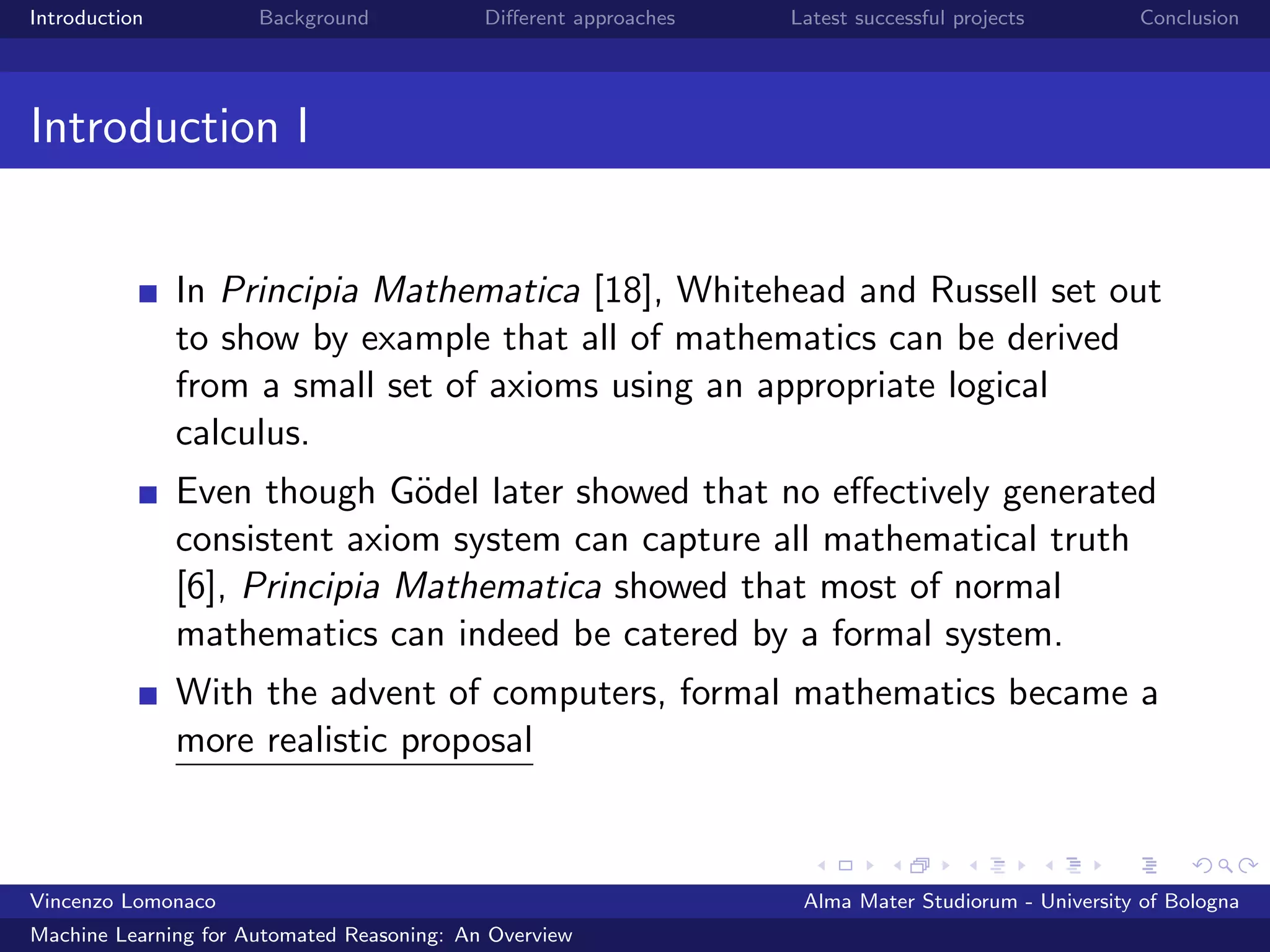 Introduction Background Diﬀerent approaches Latest successful projects Conclusion
Introduction I
In Principia Mathematica [18], Whitehead and Russell set out
to show by example that all of mathematics can be derived
from a small set of axioms using an appropriate logical
calculus.
Even though G¨odel later showed that no eﬀectively generated
consistent axiom system can capture all mathematical truth
[6], Principia Mathematica showed that most of normal
mathematics can indeed be catered by a formal system.
With the advent of computers, formal mathematics became a
more realistic proposal
Vincenzo Lomonaco Alma Mater Studiorum - University of Bologna
Machine Learning for Automated Reasoning: An Overview
 