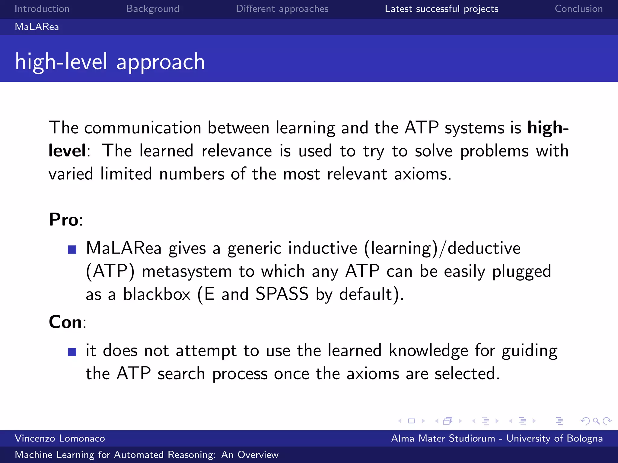 Introduction Background Diﬀerent approaches Latest successful projects Conclusion
MaLARea
high-level approach
The communication between learning and the ATP systems is high-
level: The learned relevance is used to try to solve problems with
varied limited numbers of the most relevant axioms.
Pro:
MaLARea gives a generic inductive (learning)/deductive
(ATP) metasystem to which any ATP can be easily plugged
as a blackbox (E and SPASS by default).
Con:
it does not attempt to use the learned knowledge for guiding
the ATP search process once the axioms are selected.
Vincenzo Lomonaco Alma Mater Studiorum - University of Bologna
Machine Learning for Automated Reasoning: An Overview
 
