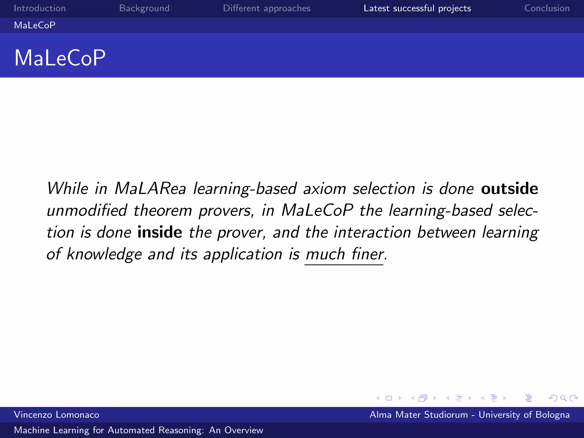 Introduction Background Diﬀerent approaches Latest successful projects Conclusion
MaLeCoP
MaLeCoP
While in MaLARea learning-based axiom selection is done outside
unmodiﬁed theorem provers, in MaLeCoP the learning-based selec-
tion is done inside the prover, and the interaction between learning
of knowledge and its application is much ﬁner.
Vincenzo Lomonaco Alma Mater Studiorum - University of Bologna
Machine Learning for Automated Reasoning: An Overview
 