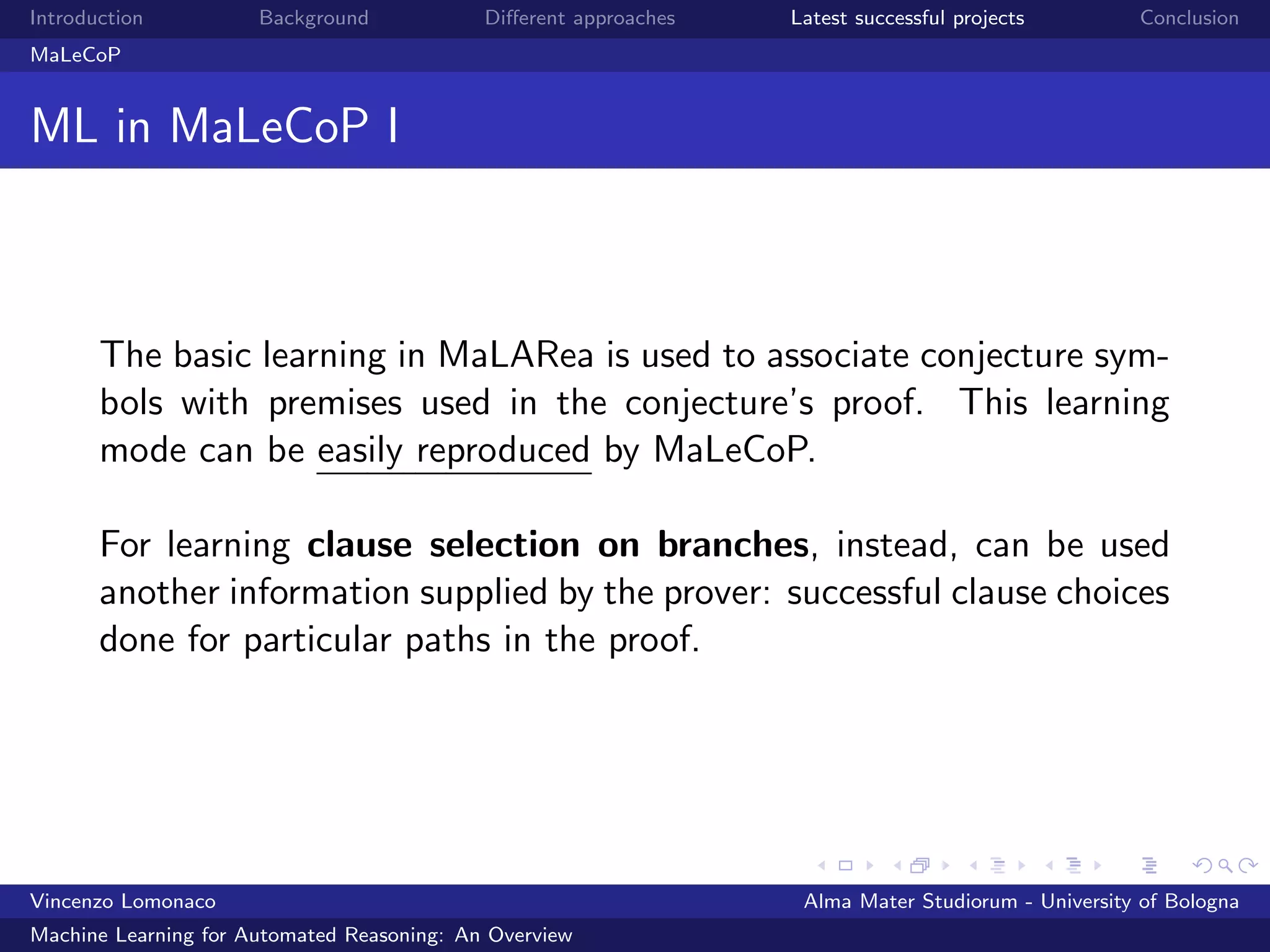 Introduction Background Diﬀerent approaches Latest successful projects Conclusion
MaLeCoP
ML in MaLeCoP I
The basic learning in MaLARea is used to associate conjecture sym-
bols with premises used in the conjecture’s proof. This learning
mode can be easily reproduced by MaLeCoP.
For learning clause selection on branches, instead, can be used
another information supplied by the prover: successful clause choices
done for particular paths in the proof.
Vincenzo Lomonaco Alma Mater Studiorum - University of Bologna
Machine Learning for Automated Reasoning: An Overview
 