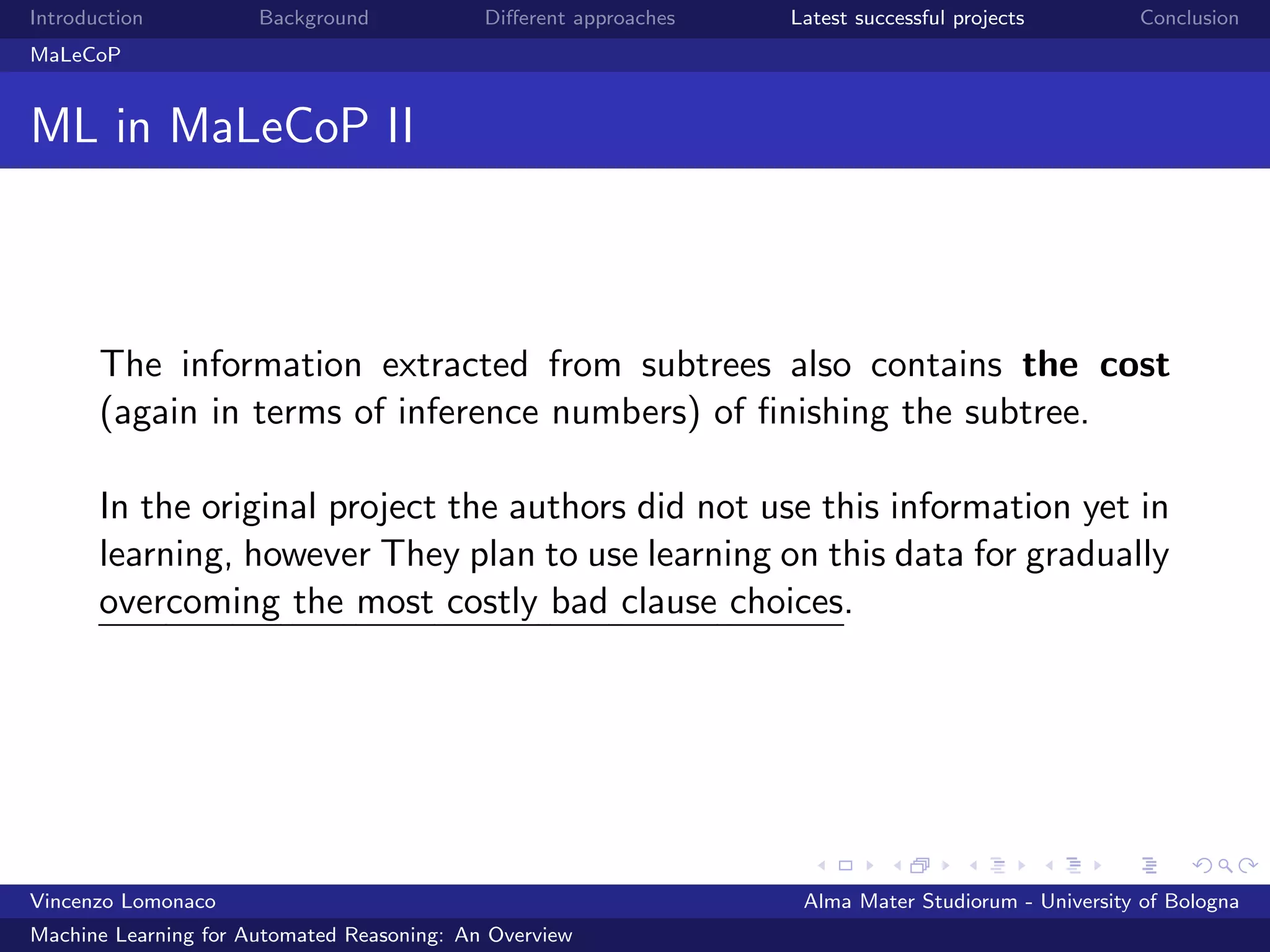 Introduction Background Diﬀerent approaches Latest successful projects Conclusion
MaLeCoP
ML in MaLeCoP II
The information extracted from subtrees also contains the cost
(again in terms of inference numbers) of ﬁnishing the subtree.
In the original project the authors did not use this information yet in
learning, however They plan to use learning on this data for gradually
overcoming the most costly bad clause choices.
Vincenzo Lomonaco Alma Mater Studiorum - University of Bologna
Machine Learning for Automated Reasoning: An Overview
 