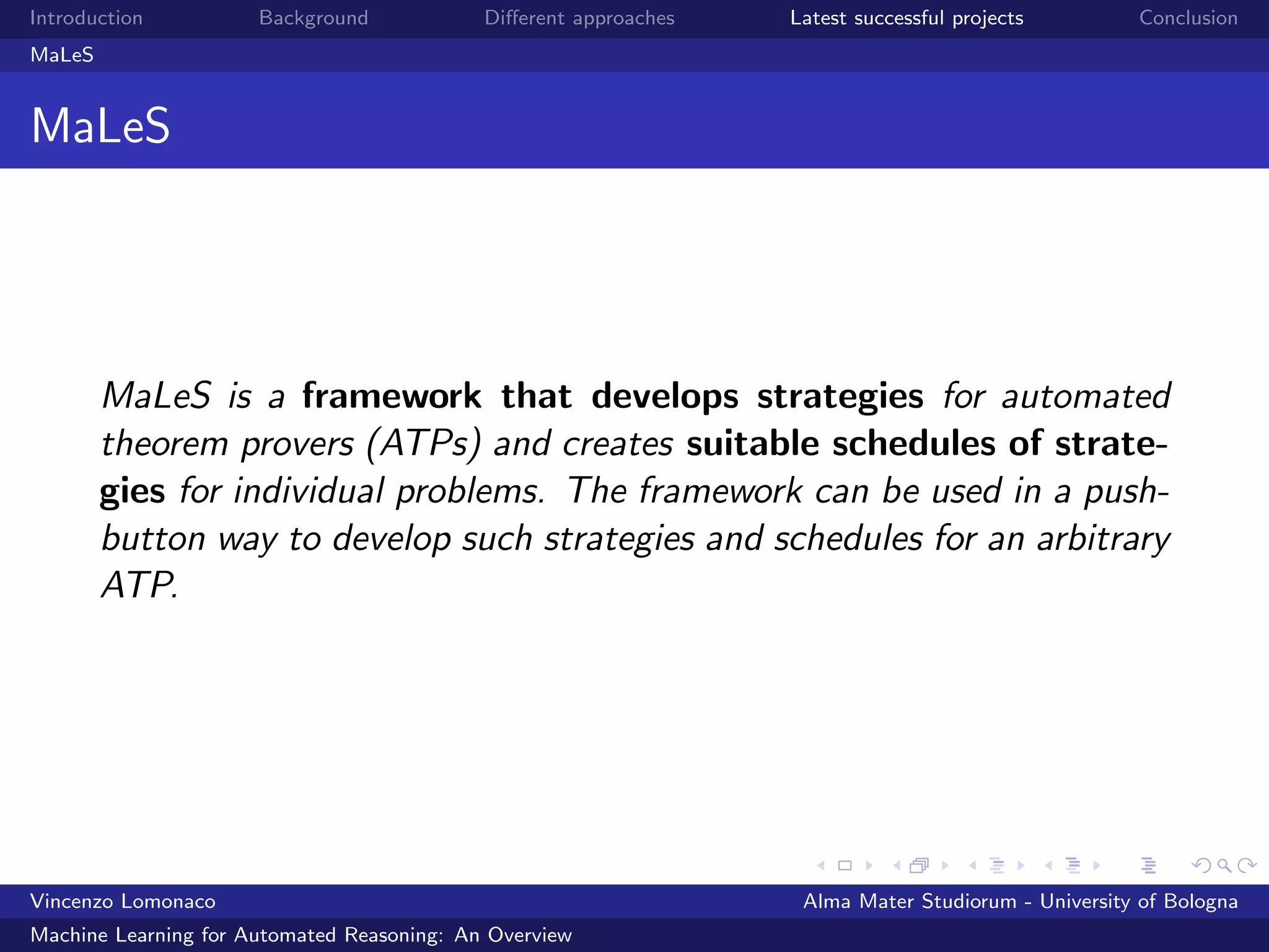 Introduction Background Diﬀerent approaches Latest successful projects Conclusion
MaLeS
MaLeS
MaLeS is a framework that develops strategies for automated
theorem provers (ATPs) and creates suitable schedules of strate-
gies for individual problems. The framework can be used in a push-
button way to develop such strategies and schedules for an arbitrary
ATP.
Vincenzo Lomonaco Alma Mater Studiorum - University of Bologna
Machine Learning for Automated Reasoning: An Overview
 