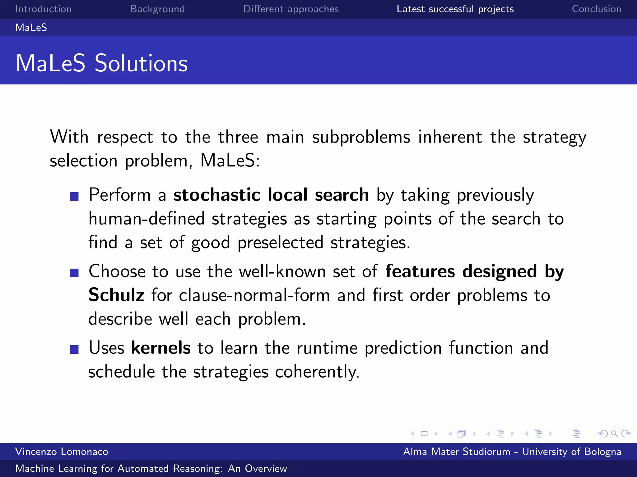 Introduction Background Diﬀerent approaches Latest successful projects Conclusion
MaLeS
MaLeS Solutions
With respect to the three main subproblems inherent the strategy
selection problem, MaLeS:
Perform a stochastic local search by taking previously
human-deﬁned strategies as starting points of the search to
ﬁnd a set of good preselected strategies.
Choose to use the well-known set of features designed by
Schulz for clause-normal-form and ﬁrst order problems to
describe well each problem.
Uses kernels to learn the runtime prediction function and
schedule the strategies coherently.
Vincenzo Lomonaco Alma Mater Studiorum - University of Bologna
Machine Learning for Automated Reasoning: An Overview
 