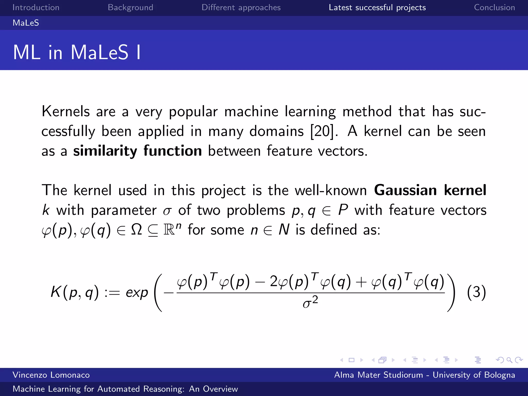 Introduction Background Diﬀerent approaches Latest successful projects Conclusion
MaLeS
ML in MaLeS I
Kernels are a very popular machine learning method that has suc-
cessfully been applied in many domains [20]. A kernel can be seen
as a similarity function between feature vectors.
The kernel used in this project is the well-known Gaussian kernel
k with parameter σ of two problems p, q ∈ P with feature vectors
ϕ(p), ϕ(q) ∈ Ω ⊆ Rn for some n ∈ N is deﬁned as:
K(p, q) := exp −
ϕ(p)T ϕ(p) − 2ϕ(p)T ϕ(q) + ϕ(q)T ϕ(q)
σ2
(3)
Vincenzo Lomonaco Alma Mater Studiorum - University of Bologna
Machine Learning for Automated Reasoning: An Overview
 