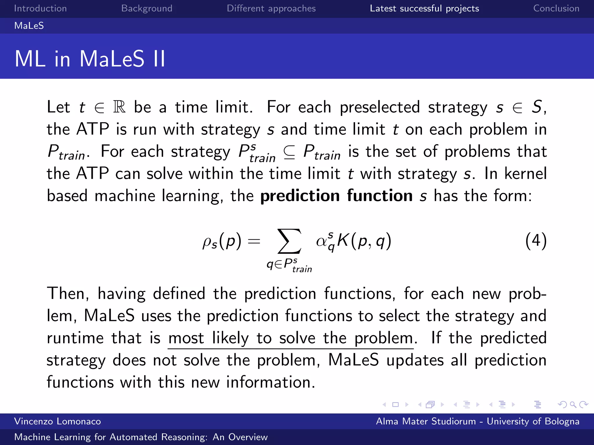 Introduction Background Diﬀerent approaches Latest successful projects Conclusion
MaLeS
ML in MaLeS II
Let t ∈ R be a time limit. For each preselected strategy s ∈ S,
the ATP is run with strategy s and time limit t on each problem in
Ptrain. For each strategy Ps
train ⊆ Ptrain is the set of problems that
the ATP can solve within the time limit t with strategy s. In kernel
based machine learning, the prediction function s has the form:
ρs(p) =
q∈Ps
train
αs
qK(p, q) (4)
Then, having deﬁned the prediction functions, for each new prob-
lem, MaLeS uses the prediction functions to select the strategy and
runtime that is most likely to solve the problem. If the predicted
strategy does not solve the problem, MaLeS updates all prediction
functions with this new information.
Vincenzo Lomonaco Alma Mater Studiorum - University of Bologna
Machine Learning for Automated Reasoning: An Overview
 
