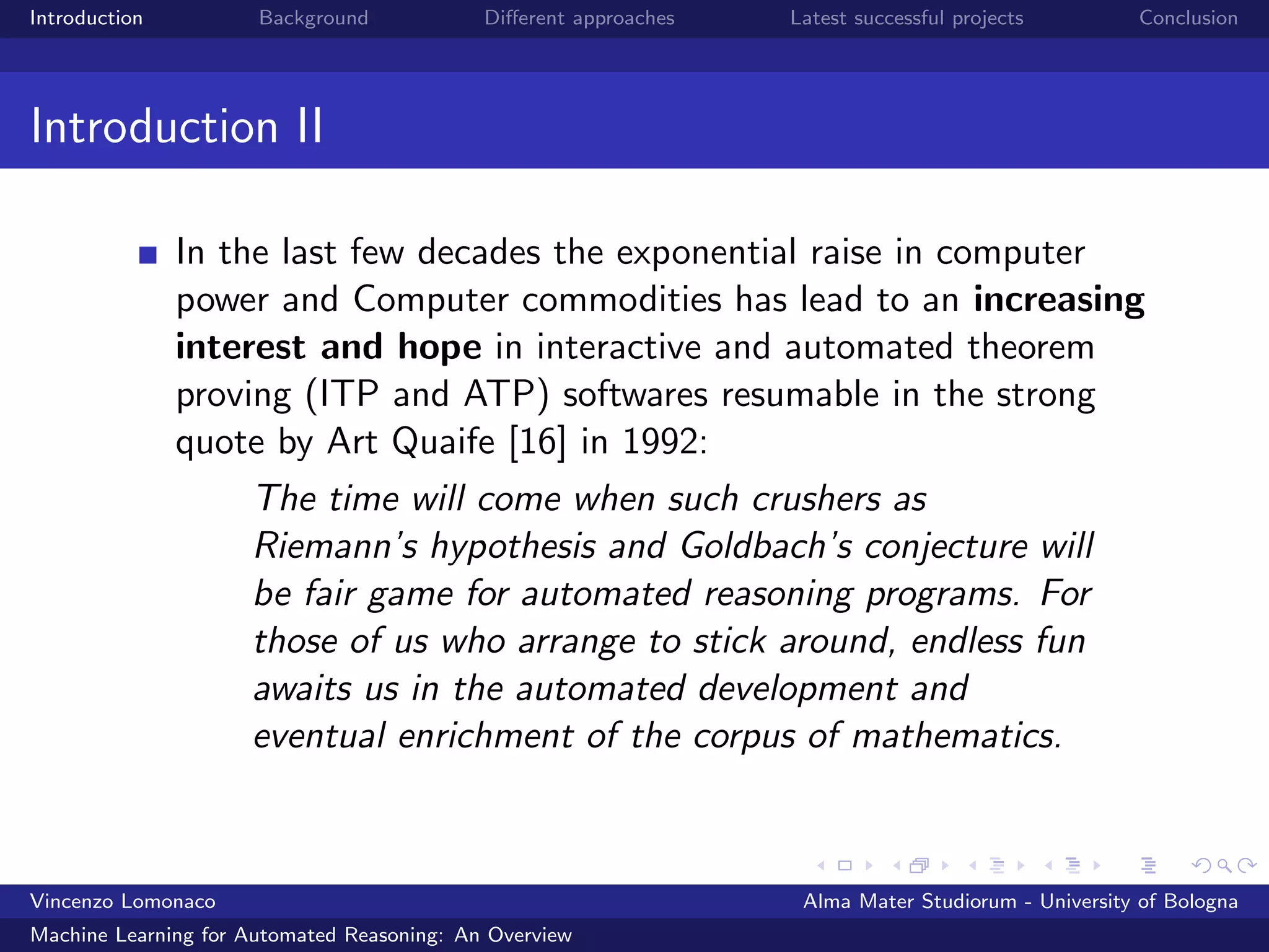 Introduction Background Diﬀerent approaches Latest successful projects Conclusion
Introduction II
In the last few decades the exponential raise in computer
power and Computer commodities has lead to an increasing
interest and hope in interactive and automated theorem
proving (ITP and ATP) softwares resumable in the strong
quote by Art Quaife [16] in 1992:
The time will come when such crushers as
Riemann’s hypothesis and Goldbach’s conjecture will
be fair game for automated reasoning programs. For
those of us who arrange to stick around, endless fun
awaits us in the automated development and
eventual enrichment of the corpus of mathematics.
Vincenzo Lomonaco Alma Mater Studiorum - University of Bologna
Machine Learning for Automated Reasoning: An Overview
 