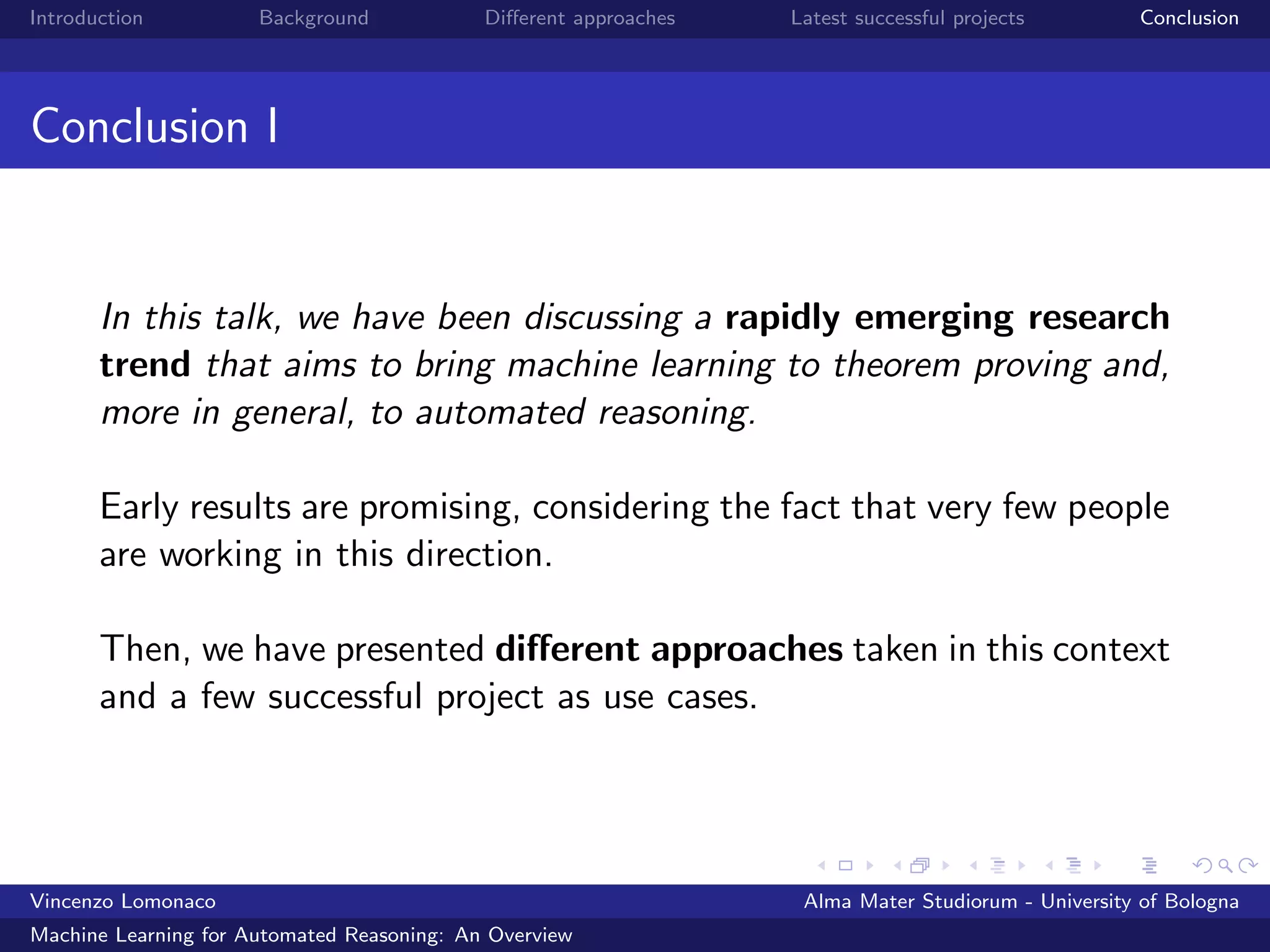 Introduction Background Diﬀerent approaches Latest successful projects Conclusion
Conclusion I
In this talk, we have been discussing a rapidly emerging research
trend that aims to bring machine learning to theorem proving and,
more in general, to automated reasoning.
Early results are promising, considering the fact that very few people
are working in this direction.
Then, we have presented diﬀerent approaches taken in this context
and a few successful project as use cases.
Vincenzo Lomonaco Alma Mater Studiorum - University of Bologna
Machine Learning for Automated Reasoning: An Overview
 