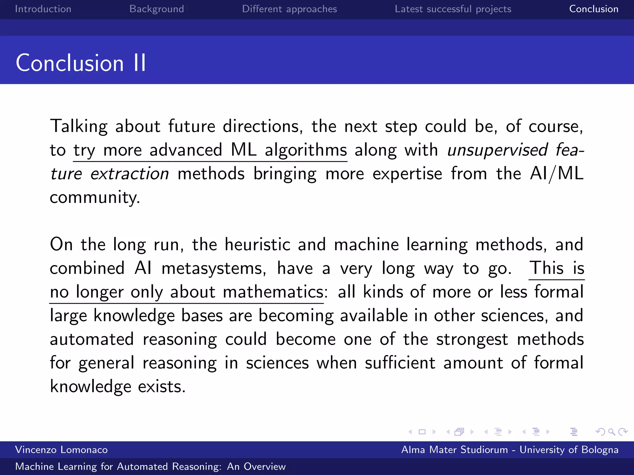 Introduction Background Diﬀerent approaches Latest successful projects Conclusion
Conclusion II
Talking about future directions, the next step could be, of course,
to try more advanced ML algorithms along with unsupervised fea-
ture extraction methods bringing more expertise from the AI/ML
community.
On the long run, the heuristic and machine learning methods, and
combined AI metasystems, have a very long way to go. This is
no longer only about mathematics: all kinds of more or less formal
large knowledge bases are becoming available in other sciences, and
automated reasoning could become one of the strongest methods
for general reasoning in sciences when suﬃcient amount of formal
knowledge exists.
Vincenzo Lomonaco Alma Mater Studiorum - University of Bologna
Machine Learning for Automated Reasoning: An Overview
 