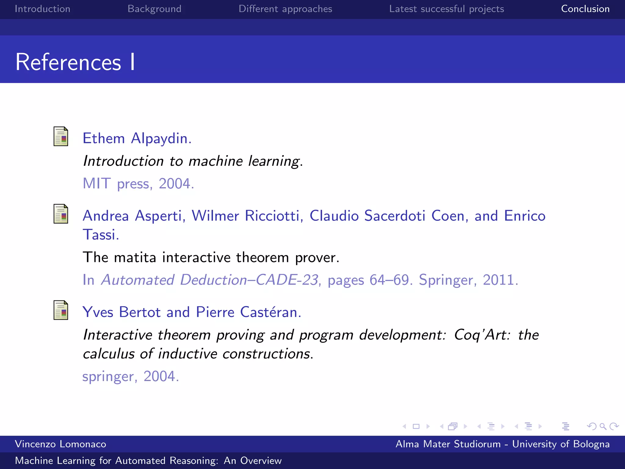 Introduction Background Diﬀerent approaches Latest successful projects Conclusion
References I
Ethem Alpaydin.
Introduction to machine learning.
MIT press, 2004.
Andrea Asperti, Wilmer Ricciotti, Claudio Sacerdoti Coen, and Enrico
Tassi.
The matita interactive theorem prover.
In Automated Deduction–CADE-23, pages 64–69. Springer, 2011.
Yves Bertot and Pierre Cast´eran.
Interactive theorem proving and program development: Coq’Art: the
calculus of inductive constructions.
springer, 2004.
Vincenzo Lomonaco Alma Mater Studiorum - University of Bologna
Machine Learning for Automated Reasoning: An Overview
 