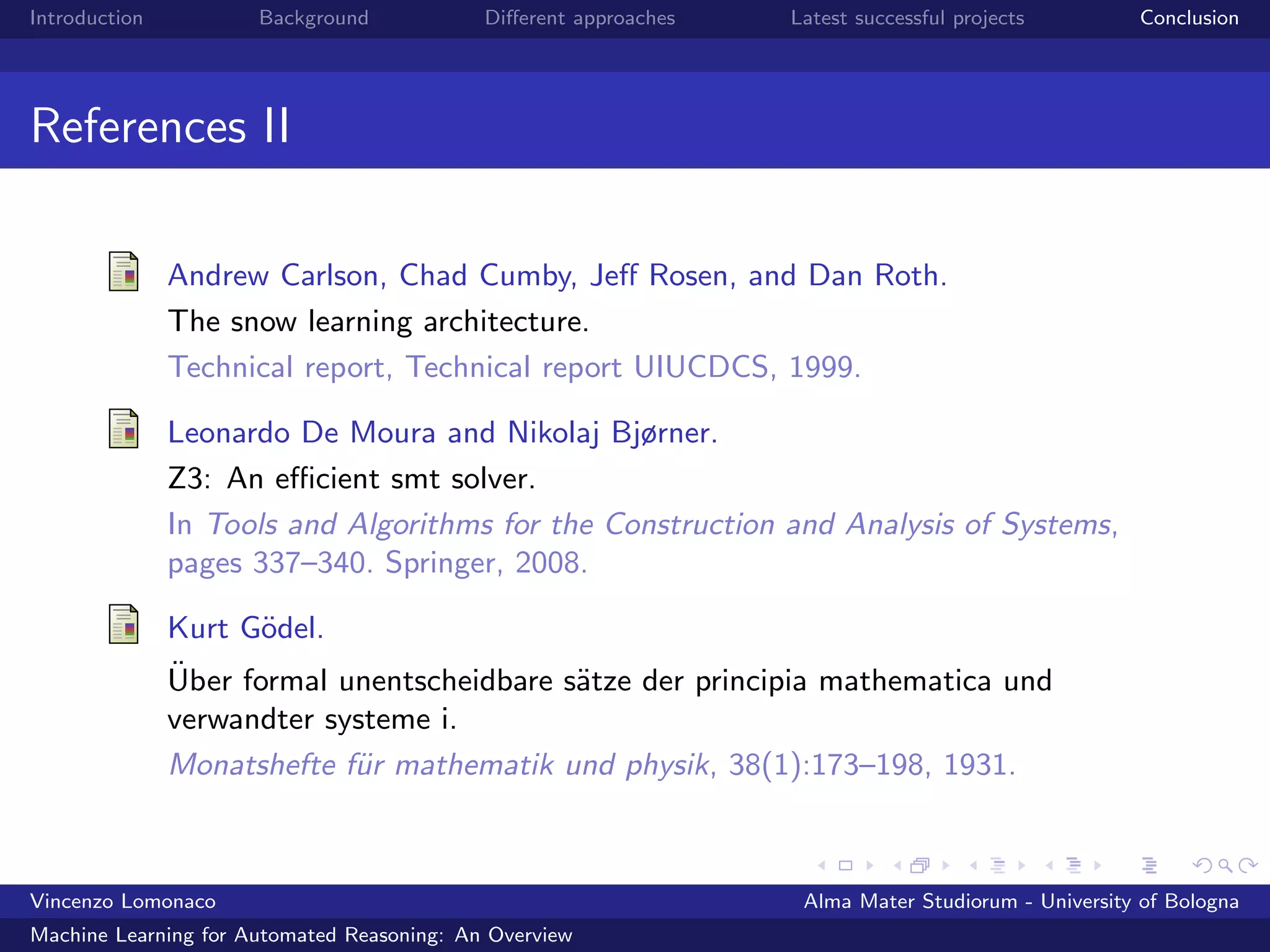 Introduction Background Diﬀerent approaches Latest successful projects Conclusion
References II
Andrew Carlson, Chad Cumby, Jeﬀ Rosen, and Dan Roth.
The snow learning architecture.
Technical report, Technical report UIUCDCS, 1999.
Leonardo De Moura and Nikolaj Bjørner.
Z3: An eﬃcient smt solver.
In Tools and Algorithms for the Construction and Analysis of Systems,
pages 337–340. Springer, 2008.
Kurt G¨odel.
¨Uber formal unentscheidbare s¨atze der principia mathematica und
verwandter systeme i.
Monatshefte f¨ur mathematik und physik, 38(1):173–198, 1931.
Vincenzo Lomonaco Alma Mater Studiorum - University of Bologna
Machine Learning for Automated Reasoning: An Overview
 