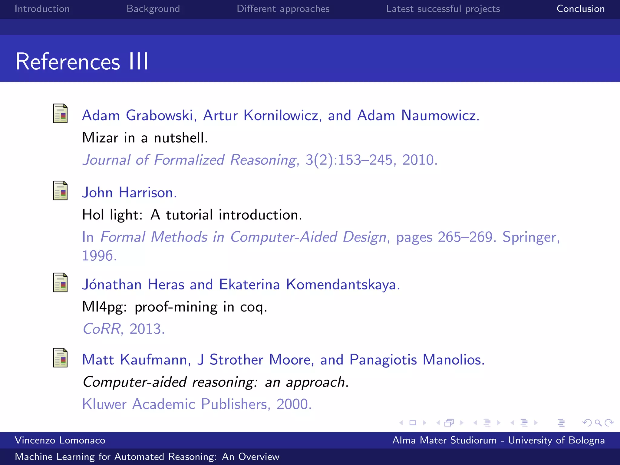 Introduction Background Diﬀerent approaches Latest successful projects Conclusion
References III
Adam Grabowski, Artur Kornilowicz, and Adam Naumowicz.
Mizar in a nutshell.
Journal of Formalized Reasoning, 3(2):153–245, 2010.
John Harrison.
Hol light: A tutorial introduction.
In Formal Methods in Computer-Aided Design, pages 265–269. Springer,
1996.
J´onathan Heras and Ekaterina Komendantskaya.
Ml4pg: proof-mining in coq.
CoRR, 2013.
Matt Kaufmann, J Strother Moore, and Panagiotis Manolios.
Computer-aided reasoning: an approach.
Kluwer Academic Publishers, 2000.
Vincenzo Lomonaco Alma Mater Studiorum - University of Bologna
Machine Learning for Automated Reasoning: An Overview
 