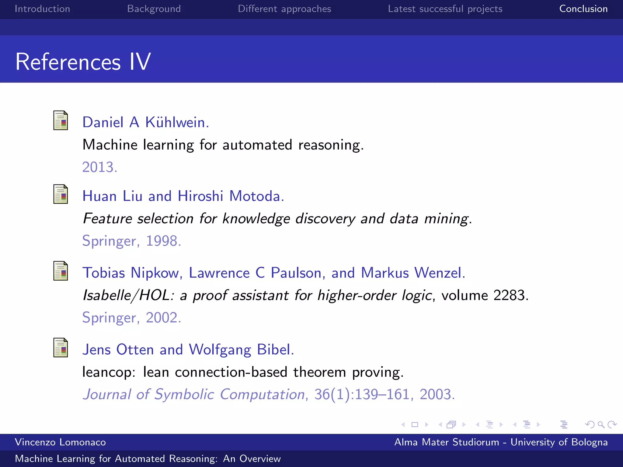 Introduction Background Diﬀerent approaches Latest successful projects Conclusion
References IV
Daniel A K¨uhlwein.
Machine learning for automated reasoning.
2013.
Huan Liu and Hiroshi Motoda.
Feature selection for knowledge discovery and data mining.
Springer, 1998.
Tobias Nipkow, Lawrence C Paulson, and Markus Wenzel.
Isabelle/HOL: a proof assistant for higher-order logic, volume 2283.
Springer, 2002.
Jens Otten and Wolfgang Bibel.
leancop: lean connection-based theorem proving.
Journal of Symbolic Computation, 36(1):139–161, 2003.
Vincenzo Lomonaco Alma Mater Studiorum - University of Bologna
Machine Learning for Automated Reasoning: An Overview
 