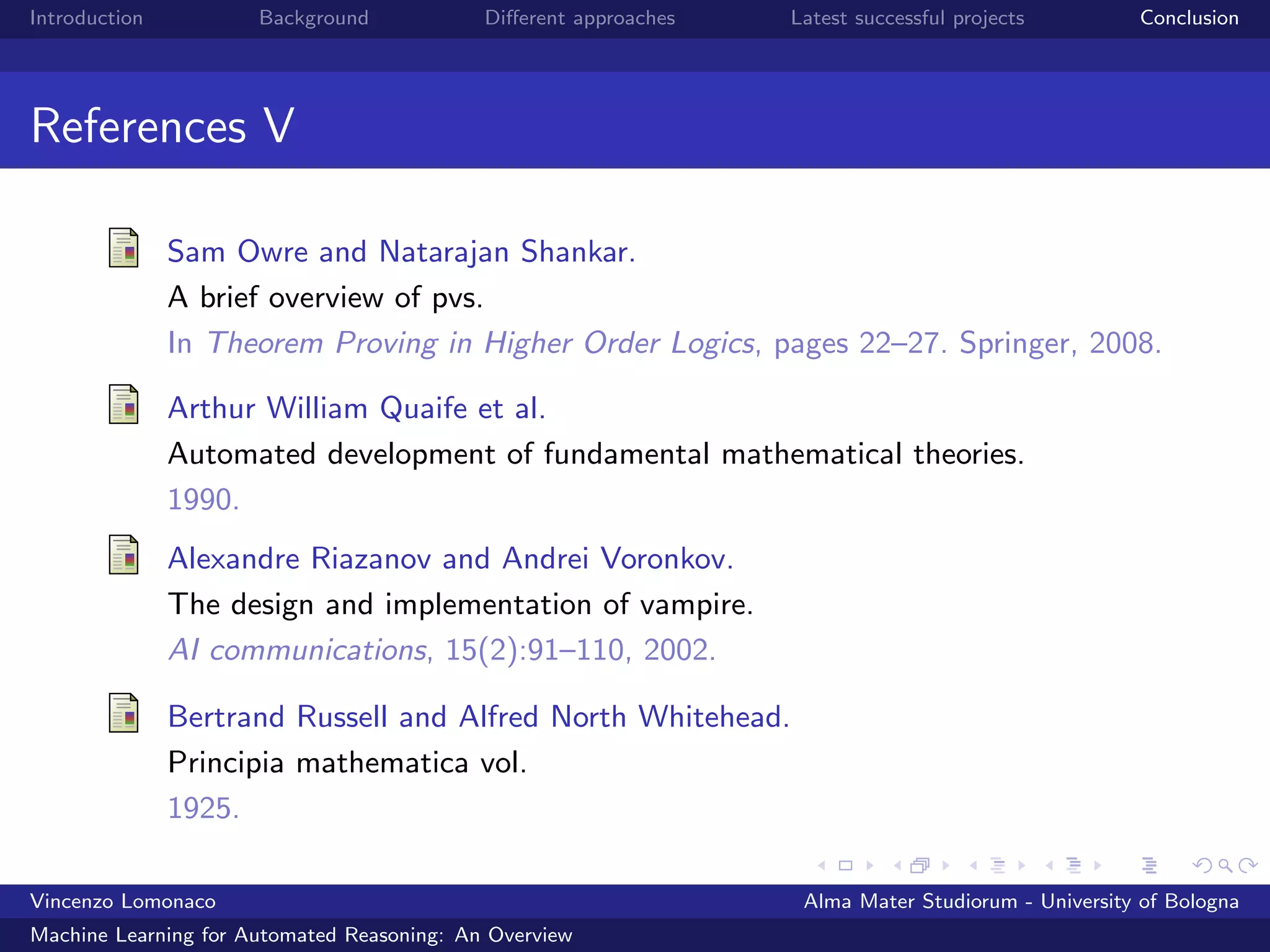 Introduction Background Diﬀerent approaches Latest successful projects Conclusion
References V
Sam Owre and Natarajan Shankar.
A brief overview of pvs.
In Theorem Proving in Higher Order Logics, pages 22–27. Springer, 2008.
Arthur William Quaife et al.
Automated development of fundamental mathematical theories.
1990.
Alexandre Riazanov and Andrei Voronkov.
The design and implementation of vampire.
AI communications, 15(2):91–110, 2002.
Bertrand Russell and Alfred North Whitehead.
Principia mathematica vol.
1925.
Vincenzo Lomonaco Alma Mater Studiorum - University of Bologna
Machine Learning for Automated Reasoning: An Overview
 
