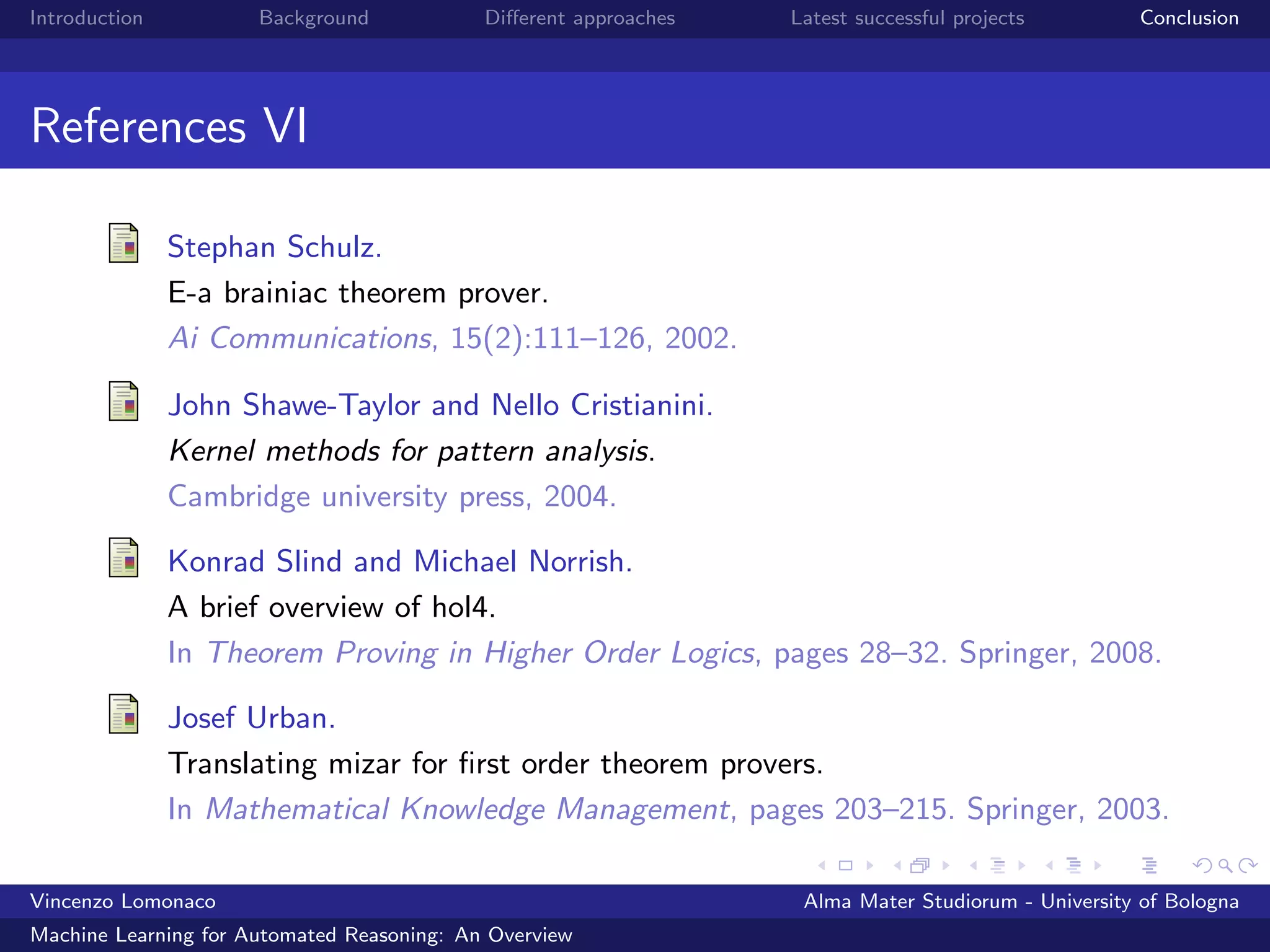 Introduction Background Diﬀerent approaches Latest successful projects Conclusion
References VI
Stephan Schulz.
E-a brainiac theorem prover.
Ai Communications, 15(2):111–126, 2002.
John Shawe-Taylor and Nello Cristianini.
Kernel methods for pattern analysis.
Cambridge university press, 2004.
Konrad Slind and Michael Norrish.
A brief overview of hol4.
In Theorem Proving in Higher Order Logics, pages 28–32. Springer, 2008.
Josef Urban.
Translating mizar for ﬁrst order theorem provers.
In Mathematical Knowledge Management, pages 203–215. Springer, 2003.
Vincenzo Lomonaco Alma Mater Studiorum - University of Bologna
Machine Learning for Automated Reasoning: An Overview
 