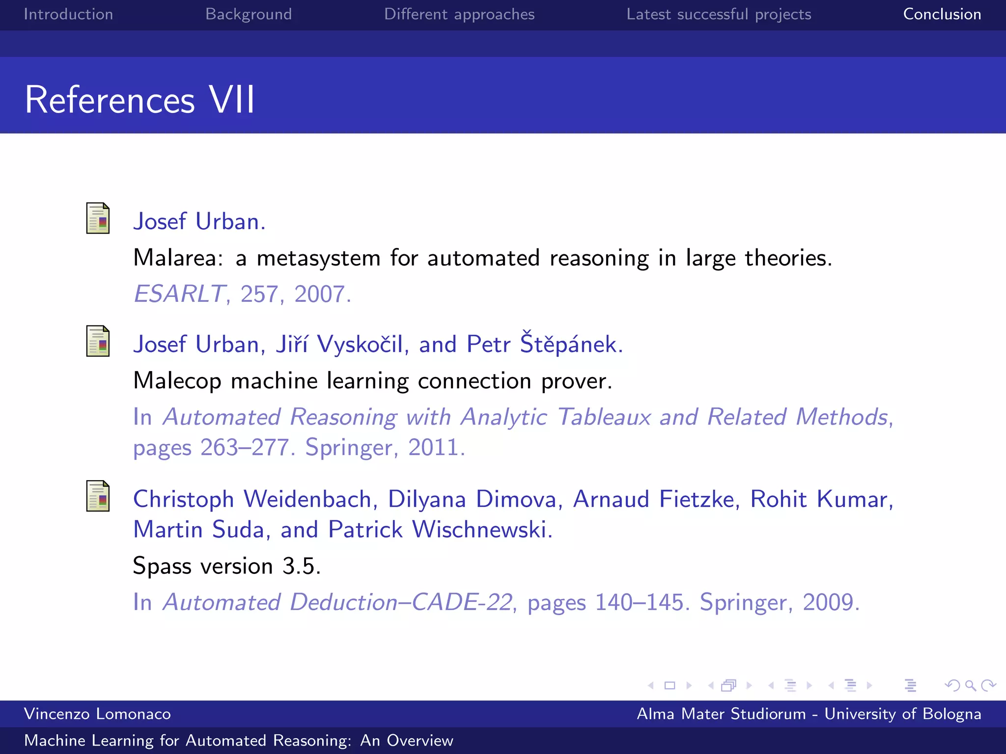 Introduction Background Diﬀerent approaches Latest successful projects Conclusion
References VII
Josef Urban.
Malarea: a metasystem for automated reasoning in large theories.
ESARLT, 257, 2007.
Josef Urban, Jiˇr´ı Vyskoˇcil, and Petr ˇStˇep´anek.
Malecop machine learning connection prover.
In Automated Reasoning with Analytic Tableaux and Related Methods,
pages 263–277. Springer, 2011.
Christoph Weidenbach, Dilyana Dimova, Arnaud Fietzke, Rohit Kumar,
Martin Suda, and Patrick Wischnewski.
Spass version 3.5.
In Automated Deduction–CADE-22, pages 140–145. Springer, 2009.
Vincenzo Lomonaco Alma Mater Studiorum - University of Bologna
Machine Learning for Automated Reasoning: An Overview
 