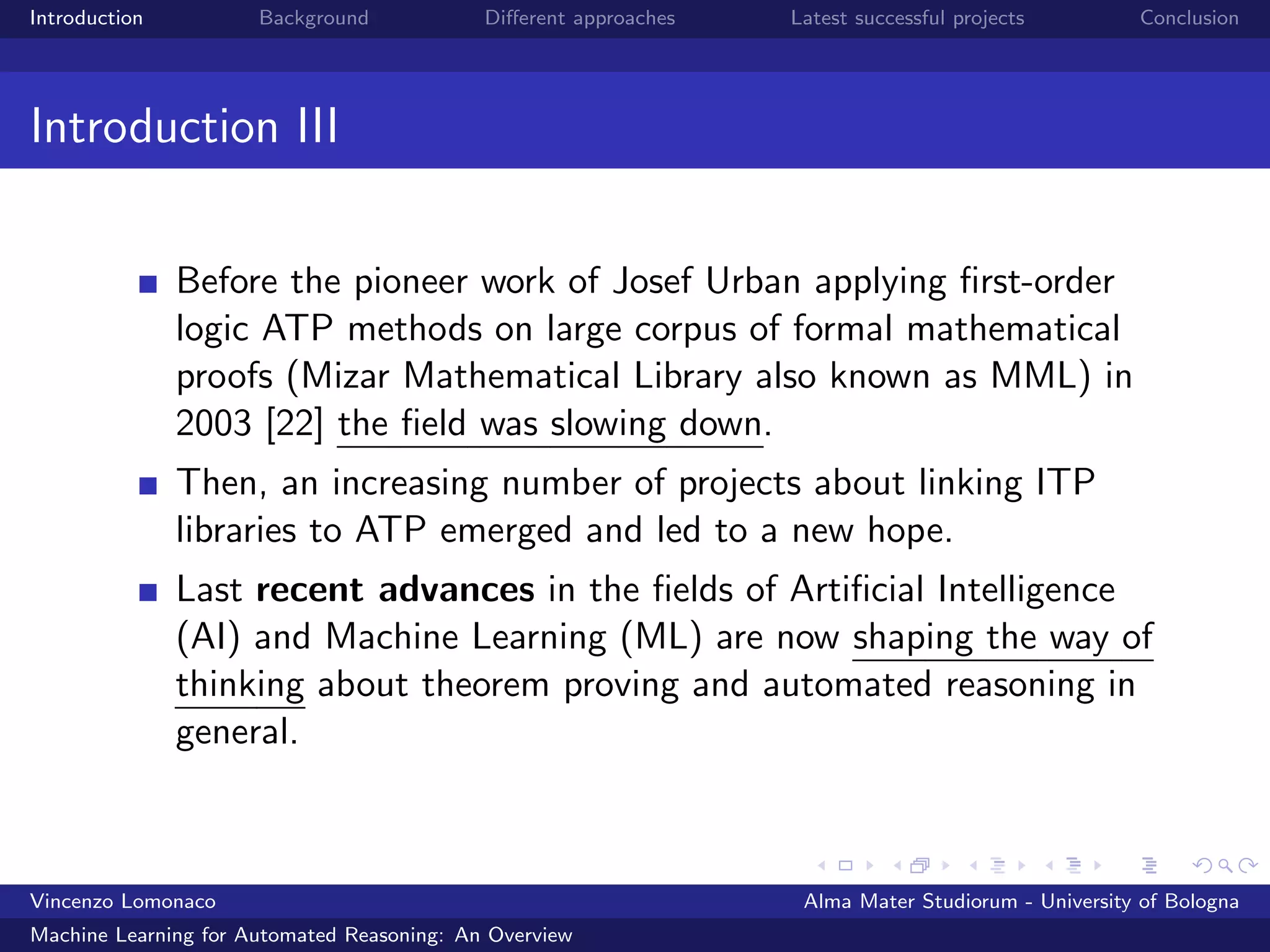 Introduction Background Diﬀerent approaches Latest successful projects Conclusion
Introduction III
Before the pioneer work of Josef Urban applying ﬁrst-order
logic ATP methods on large corpus of formal mathematical
proofs (Mizar Mathematical Library also known as MML) in
2003 [22] the ﬁeld was slowing down.
Then, an increasing number of projects about linking ITP
libraries to ATP emerged and led to a new hope.
Last recent advances in the ﬁelds of Artiﬁcial Intelligence
(AI) and Machine Learning (ML) are now shaping the way of
thinking about theorem proving and automated reasoning in
general.
Vincenzo Lomonaco Alma Mater Studiorum - University of Bologna
Machine Learning for Automated Reasoning: An Overview
 