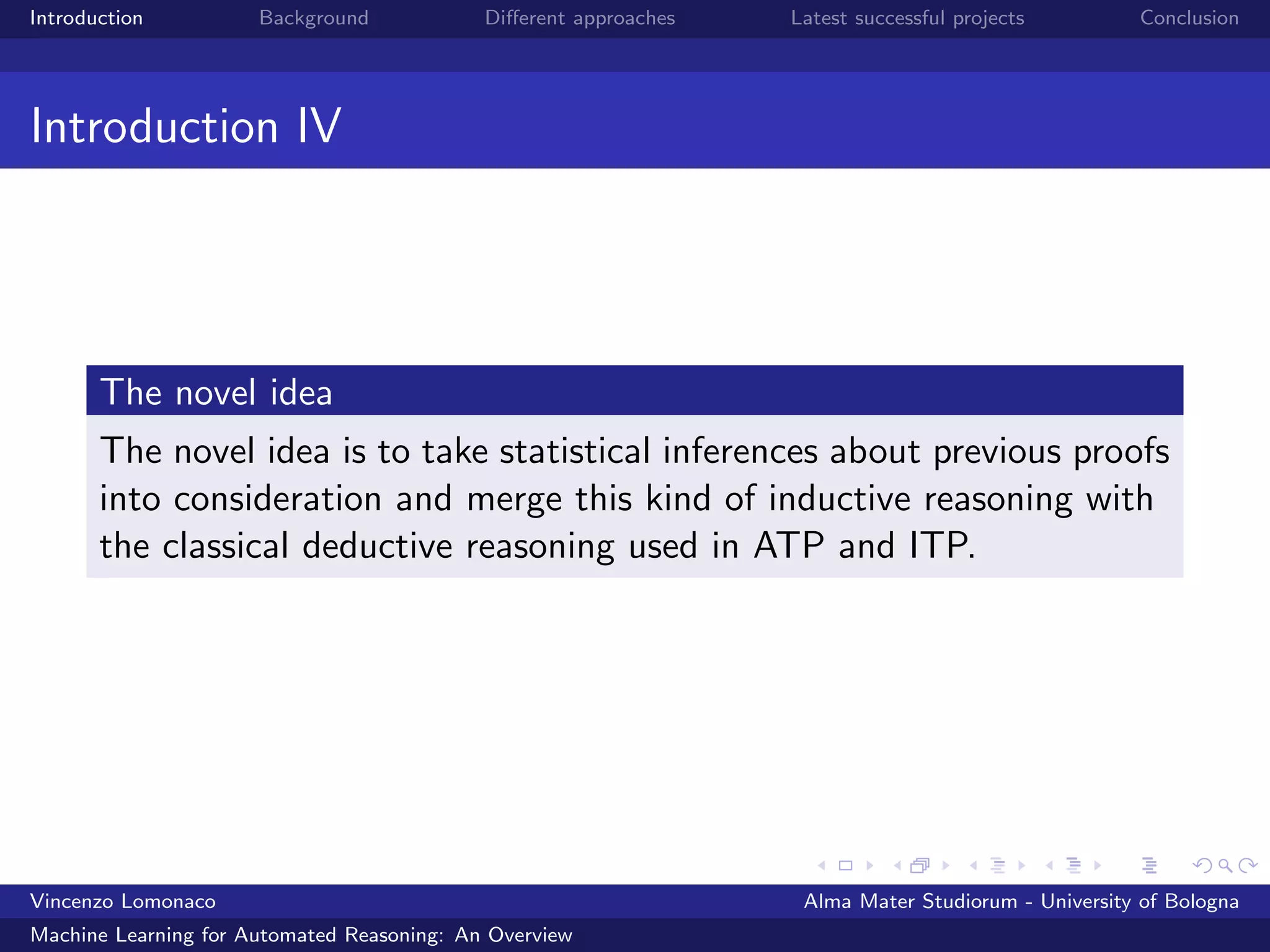 Introduction Background Diﬀerent approaches Latest successful projects Conclusion
Introduction IV
The novel idea
The novel idea is to take statistical inferences about previous proofs
into consideration and merge this kind of inductive reasoning with
the classical deductive reasoning used in ATP and ITP.
Vincenzo Lomonaco Alma Mater Studiorum - University of Bologna
Machine Learning for Automated Reasoning: An Overview
 