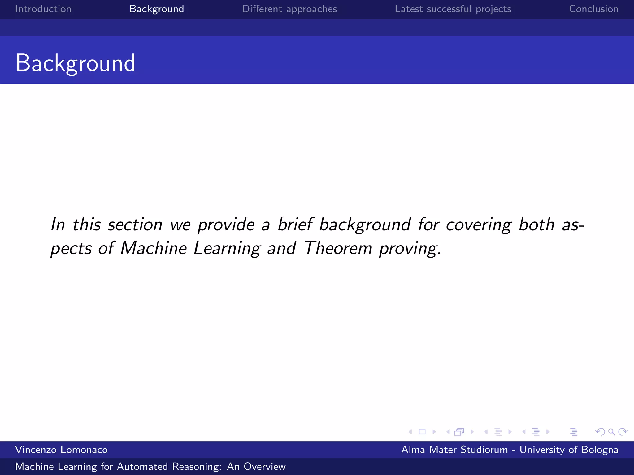 Introduction Background Diﬀerent approaches Latest successful projects Conclusion
Background
In this section we provide a brief background for covering both as-
pects of Machine Learning and Theorem proving.
Vincenzo Lomonaco Alma Mater Studiorum - University of Bologna
Machine Learning for Automated Reasoning: An Overview
 