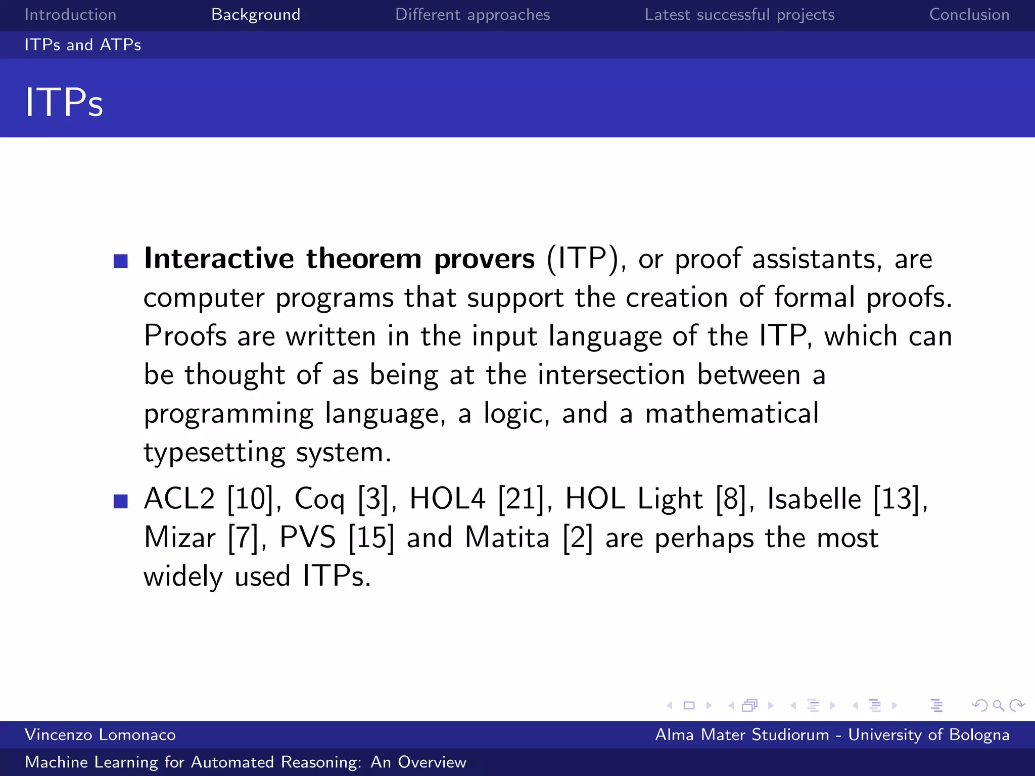 Introduction Background Diﬀerent approaches Latest successful projects Conclusion
ITPs and ATPs
ITPs
Interactive theorem provers (ITP), or proof assistants, are
computer programs that support the creation of formal proofs.
Proofs are written in the input language of the ITP, which can
be thought of as being at the intersection between a
programming language, a logic, and a mathematical
typesetting system.
ACL2 [10], Coq [3], HOL4 [21], HOL Light [8], Isabelle [13],
Mizar [7], PVS [15] and Matita [2] are perhaps the most
widely used ITPs.
Vincenzo Lomonaco Alma Mater Studiorum - University of Bologna
Machine Learning for Automated Reasoning: An Overview
 