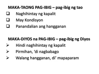 MAKA-TAONG PAG-IBIG – pag-ibig ng tao
 Naghihintay ng kapalit
 May Kondisyon
 Panandalian ang hangganan
MAKA-DIYOS na PAG-IBIG – pag-ibig ng Diyos
 Hindi naghihintay ng kapalit
 Pirmihan, ‘di nagbabago
 Walang hangganan, di’ mapaparam
 
