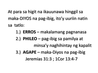 At para sa higit na ikauunawa hinggil sa
maka-DIYOS na pag-ibig, ito’y uuriin natin
sa tatlo:
1.) ERROS – makalamang pagnanasa
2.) PHILEO – pag-ibig sa pamilya at
minsa’y naghihintay ng kapalit
3.) AGAPE – maka-Diyos na pag-ibig
Jeremias 31:3 ; 1Cor 13:4-7
 