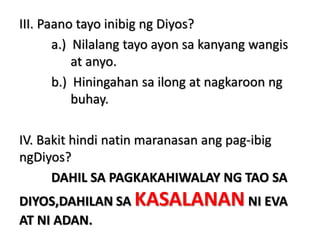 III. Paano tayo inibig ng Diyos?
a.) Nilalang tayo ayon sa kanyang wangis
at anyo.
b.) Hiningahan sa ilong at nagkaroon ng
buhay.
IV. Bakit hindi natin maranasan ang pag-ibig
ngDiyos?
DAHIL SA PAGKAKAHIWALAY NG TAO SA
DIYOS,DAHILAN SA KASALANAN NI EVA
AT NI ADAN.
 