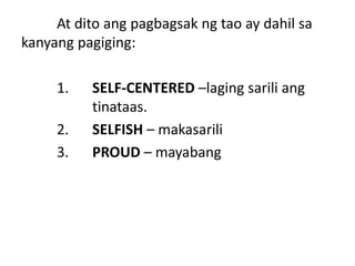 At dito ang pagbagsak ng tao ay dahil sa
kanyang pagiging:
1. SELF-CENTERED –laging sarili ang
tinataas.
2. SELFISH – makasarili
3. PROUD – mayabang
 