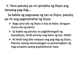 V. Pero patuloy pa rin ipinakita ng Diyos ang
kanyang pag-ibig….
Sa kabila ng pagsuway ng tao sa Diyos, patuloy
pa rin ang pagmamahal ng Diyos.
 Bago pina-alis ng Diyos si Eva at Adan, binigyan
muna sila ng damit.
 Sa kabila ng patuloy na paghihimagsik ng
taosaDiyos, hindi pinatay ang lahat ng tao. NOAH
 At hindi lang dito natapos ang pag-ibig ng Diyos.
Patuloy siyang nananawagan sa pamamagitan ng
mga propeta upang paalalahanan tayo.
 