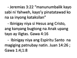 - Jeremias 3:22 “manunumbalik kayo
sabi ni Yahweh, kayo’y pinatatawad ko
na sa inyong kataksilan”
- Ibinigay niya si Hesus ang Cristo,
ang kanyang bugtong na Anak upang
tayo ay iligtas. Gawa 4:16
- Ibinigay niya ang Espiritu Santo na
magiging patnubay natin. Juan 14:26 ;
Gawa 1:4;1:8
 