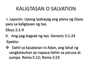 KALIGTASAN O SALVATION
I. Layunin: Upang ipahayag ang plano ng Diyos
para sa kaligtasan ng tao.
Efeso 2:1-9
II. Ang pag-bagsak ng tao. Genesis 3:1-24
Epekto:
 Dahil sa kasalanan ni Adan, ang lahat ng
sangkatauhan ay napasa-ilalim sa parusa at
sumpa. Roma 5:12; Roma 3:23
 