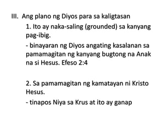 III. Ang plano ng Diyos para sa kaligtasan
1. Ito ay naka-saling (grounded) sa kanyang
pag-ibig.
- binayaran ng Diyos angating kasalanan sa
pamamagitan ng kanyang bugtong na Anak
na si Hesus. Efeso 2:4
2. Sa pamamagitan ng kamatayan ni Kristo
Hesus.
- tinapos Niya sa Krus at ito ay ganap
 