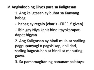 IV. Angkaloob ng Diyos para sa Kaligtasan
1. Ang kaligtasan ay buhat sa Kanyang
habag.
- habag ay regalo (charis –FREELY given)
- ibinigay Niya kahit hindi tayokarapat-
dapat bigyan
2. Ang Kaligtasan ay hindi mula sa sariling
pagpupunyagi o pagsisikap, abilidad,
sarling kagustuhan at hindi sa mabuting
gawa.
3. Sa pamamagitan ng pananampalataya
 