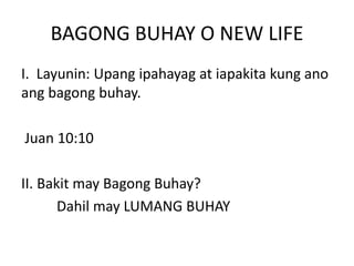 BAGONG BUHAY O NEW LIFE
I. Layunin: Upang ipahayag at iapakita kung ano
ang bagong buhay.
Juan 10:10
II. Bakit may Bagong Buhay?
Dahil may LUMANG BUHAY
 