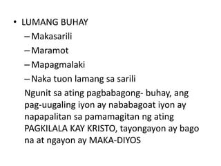 • LUMANG BUHAY
–Makasarili
–Maramot
–Mapagmalaki
–Naka tuon lamang sa sarili
Ngunit sa ating pagbabagong- buhay, ang
pag-uugaling iyon ay nababagoat iyon ay
napapalitan sa pamamagitan ng ating
PAGKILALA KAY KRISTO, tayongayon ay bago
na at ngayon ay MAKA-DIYOS
 