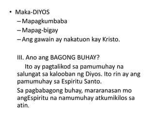 • Maka-DIYOS
–Mapagkumbaba
–Mapag-bigay
–Ang gawain ay nakatuon kay Kristo.
III. Ano ang BAGONG BUHAY?
Ito ay pagtalikod sa pamumuhay na
salungat sa kalooban ng Diyos. Ito rin ay ang
pamumuhay sa Espiritu Santo.
Sa pagbabagong buhay, mararanasan mo
angEspiritu na namumuhay atkumikilos sa
atin.
 