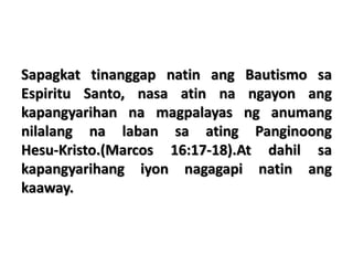 Sapagkat tinanggap natin ang Bautismo sa
Espiritu Santo, nasa atin na ngayon ang
kapangyarihan na magpalayas ng anumang
nilalang na laban sa ating Panginoong
Hesu-Kristo.(Marcos 16:17-18).At dahil sa
kapangyarihang iyon nagagapi natin ang
kaaway.
 