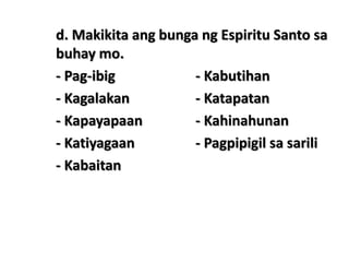 d. Makikita ang bunga ng Espiritu Santo sa
buhay mo.
- Pag-ibig - Kabutihan
- Kagalakan - Katapatan
- Kapayapaan - Kahinahunan
- Katiyagaan - Pagpipigil sa sarili
- Kabaitan
 