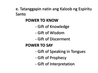 e. Tatanggapin natin ang Kaloob ng Espiritu
Santo
POWER TO KNOW
- Gift of Knowledge
- Gift of Wisdom
- Gift of Discerment
POWER TO SAY
- Gift of Speaking in Tongues
- Gift of Prophecy
- Gift of Interpretation
 