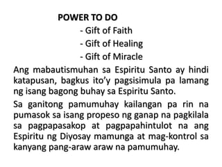 POWER TO DO
- Gift of Faith
- Gift of Healing
- Gift of Miracle
Ang mabautismuhan sa Espiritu Santo ay hindi
katapusan, bagkus ito’y pagsisimula pa lamang
ng isang bagong buhay sa Espiritu Santo.
Sa ganitong pamumuhay kailangan pa rin na
pumasok sa isang propeso ng ganap na pagkilala
sa pagpapasakop at pagpapahintulot na ang
Espiritu ng Diyosay mamunga at mag-kontrol sa
kanyang pang-araw araw na pamumuhay.
 