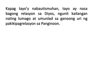 Kapag tayo’y nabautismuhan, tayo ay nasa
bagong relasyon sa Diyos, ngunit kailangan
nating lumago at umunlad sa ganoong uri ng
pakikipagrelasyon sa Panginoon.
 