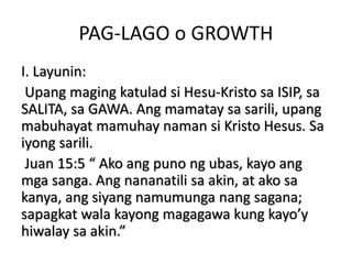 PAG-LAGO o GROWTH
I. Layunin:
Upang maging katulad si Hesu-Kristo sa ISIP, sa
SALITA, sa GAWA. Ang mamatay sa sarili, upang
mabuhayat mamuhay naman si Kristo Hesus. Sa
iyong sarili.
Juan 15:5 “ Ako ang puno ng ubas, kayo ang
mga sanga. Ang nananatili sa akin, at ako sa
kanya, ang siyang namumunga nang sagana;
sapagkat wala kayong magagawa kung kayo’y
hiwalay sa akin.”
 