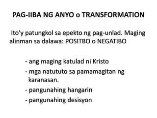PAG-IIBA NG ANYO o TRANSFORMATION
Ito’y patungkol sa epekto ng pag-unlad. Maging
alinman sa dalawa: POSITBO o NEGATIBO
- ang maging katulad ni Kristo
- mga natututo sa pamamagitan ng
karanasan.
- pangunahing hangarin
- pangunahing desisyon
 