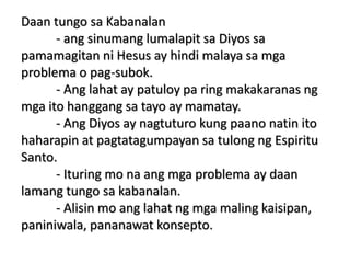 Daan tungo sa Kabanalan
- ang sinumang lumalapit sa Diyos sa
pamamagitan ni Hesus ay hindi malaya sa mga
problema o pag-subok.
- Ang lahat ay patuloy pa ring makakaranas ng
mga ito hanggang sa tayo ay mamatay.
- Ang Diyos ay nagtuturo kung paano natin ito
haharapin at pagtatagumpayan sa tulong ng Espiritu
Santo.
- Ituring mo na ang mga problema ay daan
lamang tungo sa kabanalan.
- Alisin mo ang lahat ng mga maling kaisipan,
paniniwala, pananawat konsepto.
 