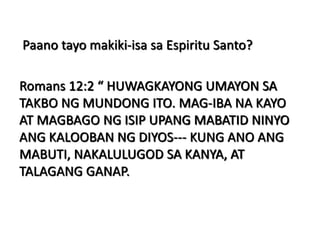 Paano tayo makiki-isa sa Espiritu Santo?
Romans 12:2 “ HUWAGKAYONG UMAYON SA
TAKBO NG MUNDONG ITO. MAG-IBA NA KAYO
AT MAGBAGO NG ISIP UPANG MABATID NINYO
ANG KALOOBAN NG DIYOS--- KUNG ANO ANG
MABUTI, NAKALULUGOD SA KANYA, AT
TALAGANG GANAP.
 