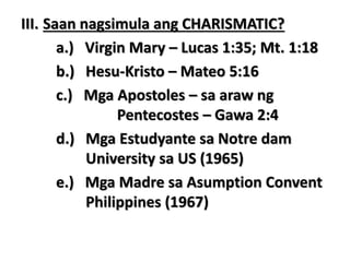 III. Saan nagsimula ang CHARISMATIC?
a.) Virgin Mary – Lucas 1:35; Mt. 1:18
b.) Hesu-Kristo – Mateo 5:16
c.) Mga Apostoles – sa araw ng
Pentecostes – Gawa 2:4
d.) Mga Estudyante sa Notre dam
University sa US (1965)
e.) Mga Madre sa Asumption Convent
Philippines (1967)
 